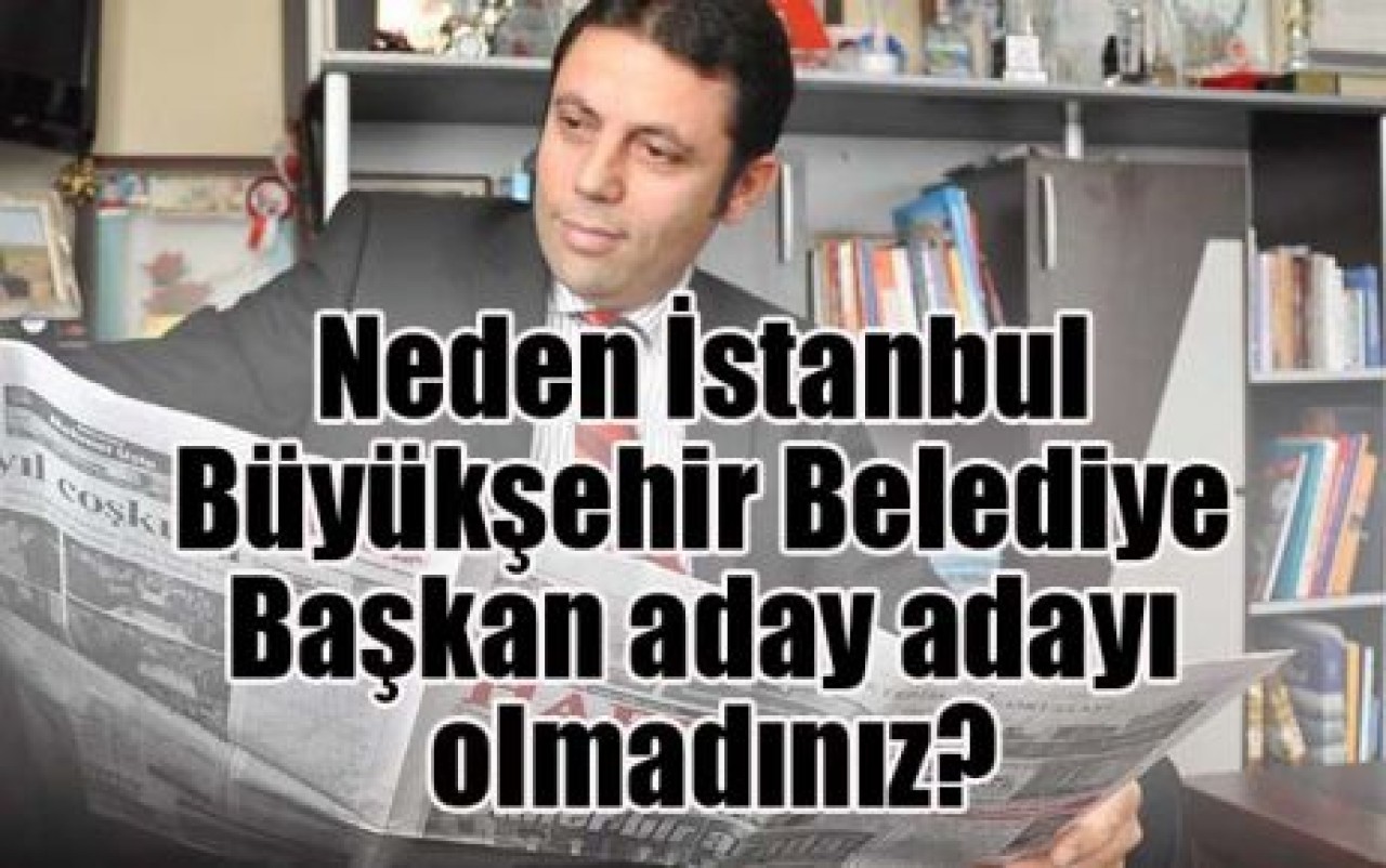 Neden İstanbul Büyükşehir Belediye Başkan aday adayı olmadınız?