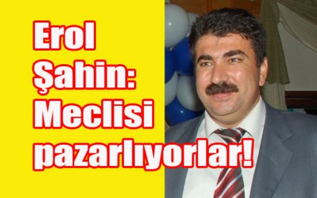 Erol Şahin: Meclisi pazarlıyorlar!