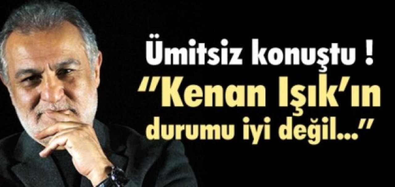 ''Kenan Işık'ın durumu iyi değil...''