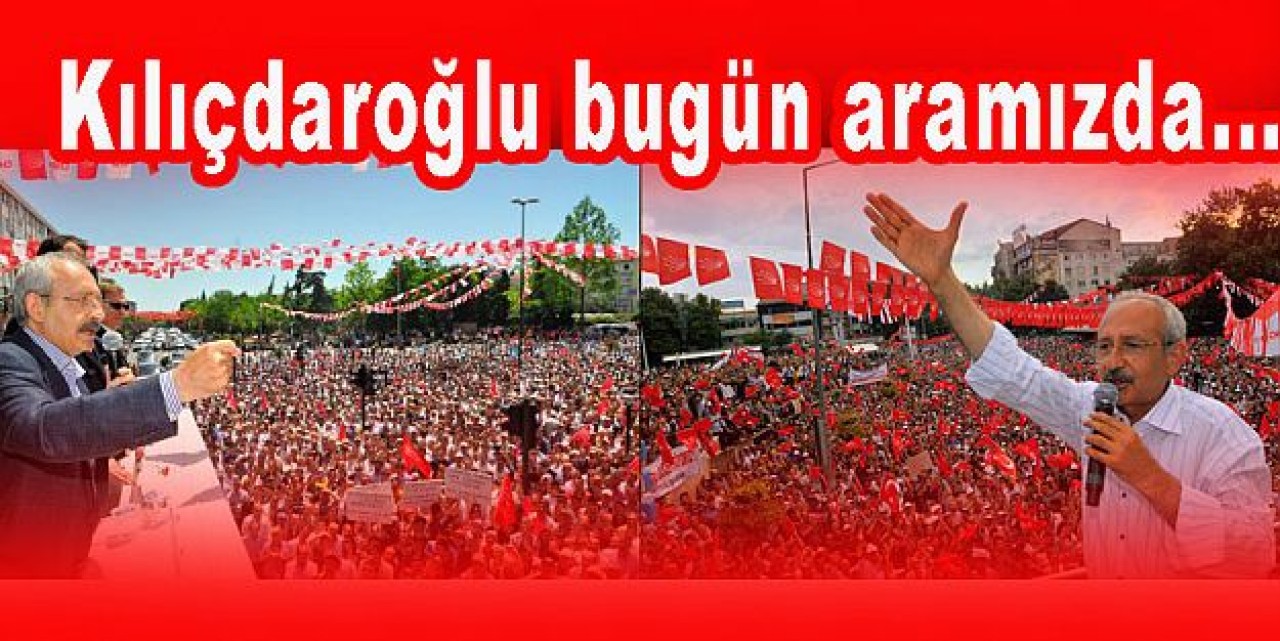 Kılıçdaroğlu bugün aramızda...