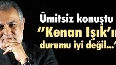 ''Kenan Işık'ın durumu iyi değil...''